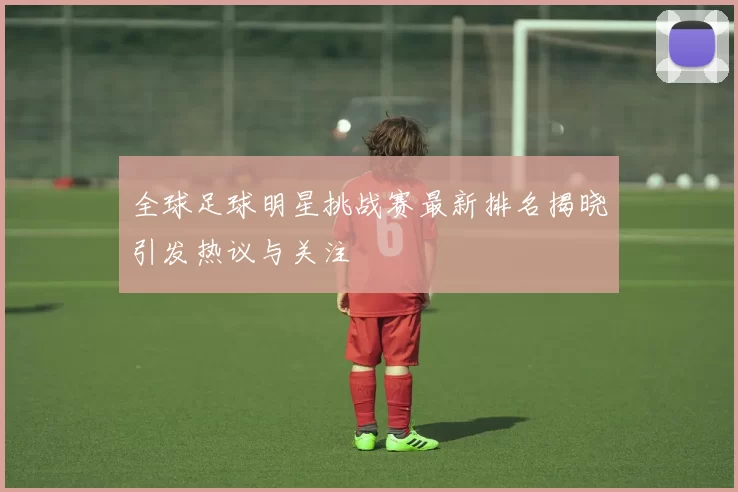 全球足球明星挑战赛最新排名揭晓引发热议与关注