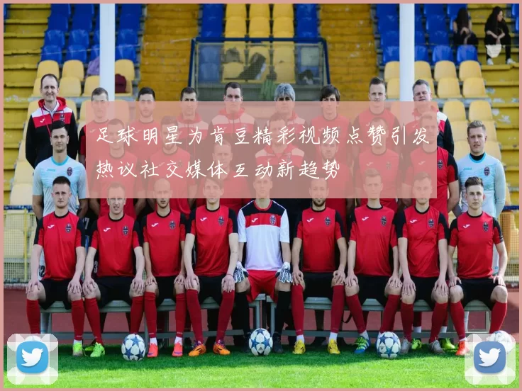 足球明星为肯豆精彩视频点赞引发热议社交媒体互动新趋势