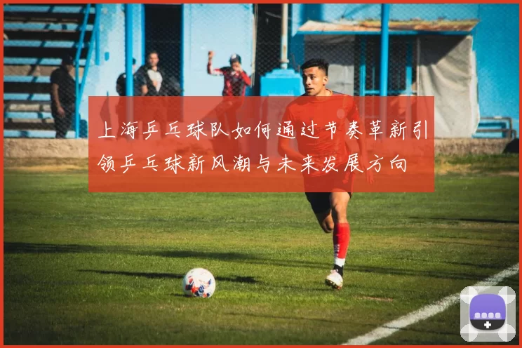 上海乒乓球队如何通过节奏革新引领乒乓球新风潮与未来发展方向