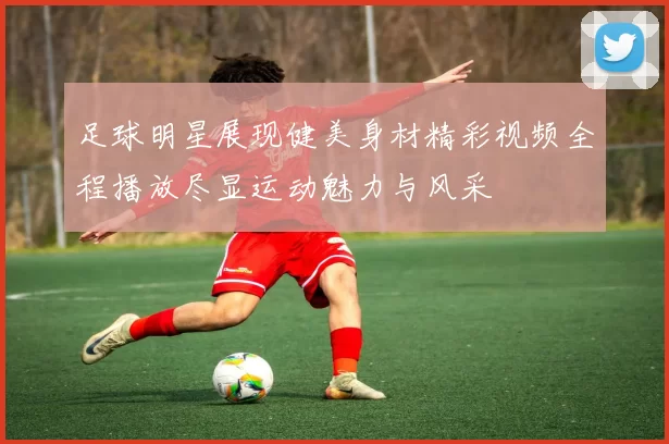 足球明星展现健美身材精彩视频全程播放尽显运动魅力与风采