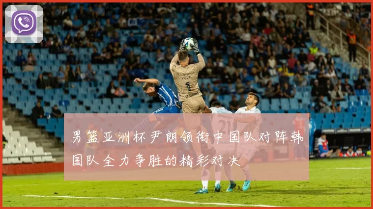 男篮亚洲杯尹朗领衔中国队对阵韩国队全力争胜的精彩对决