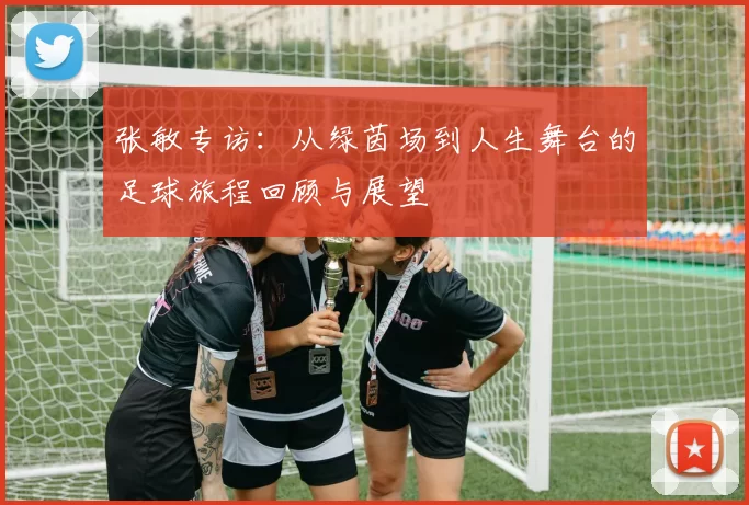 张敏专访：从绿茵场到人生舞台的足球旅程回顾与展望