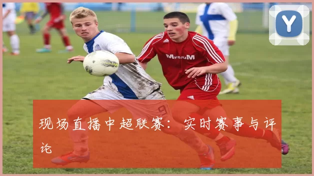 现场直播中超联赛：实时赛事与评论