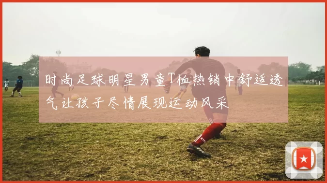 时尚足球明星男童T恤热销中舒适透气让孩子尽情展现运动风采