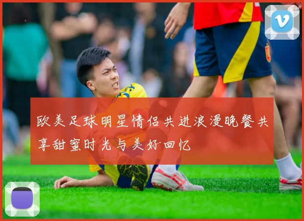 欧美足球明星情侣共进浪漫晚餐共享甜蜜时光与美好回忆