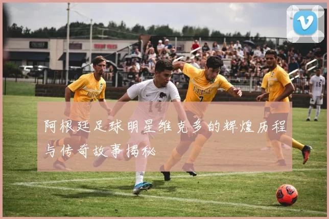 阿根廷足球明星维克多的辉煌历程与传奇故事揭秘