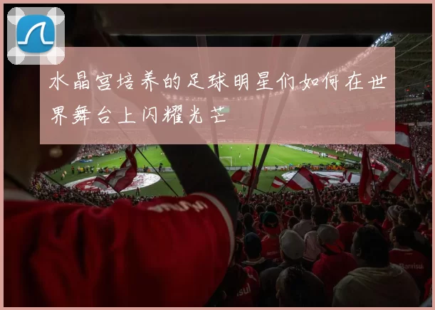 水晶宫培养的足球明星们如何在世界舞台上闪耀光芒