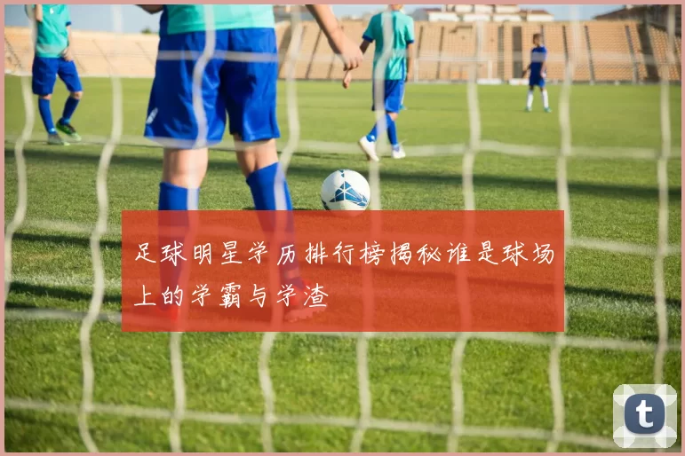 足球明星学历排行榜揭秘谁是球场上的学霸与学渣