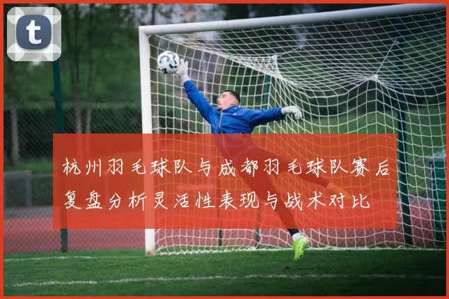 杭州羽毛球队与成都羽毛球队赛后复盘分析灵活性表现与战术对比