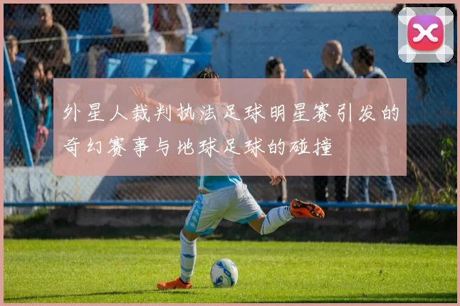 外星人裁判执法足球明星赛引发的奇幻赛事与地球足球的碰撞