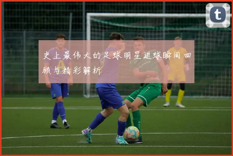 史上最伟大的足球明星进球瞬间回顾与精彩解析