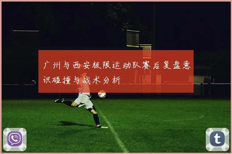 广州与西安极限运动队赛后复盘意识碰撞与战术分析