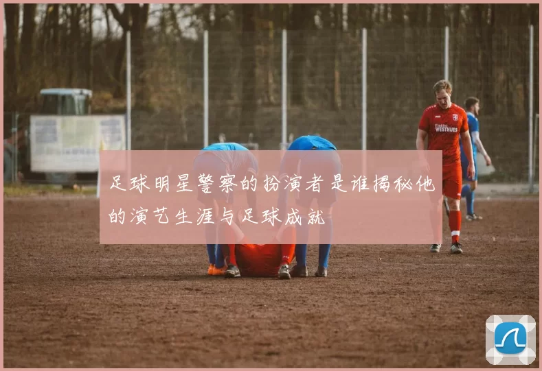 足球明星警察的扮演者是谁揭秘他的演艺生涯与足球成就