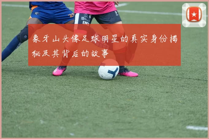 象牙山头像足球明星的真实身份揭秘及其背后的故事