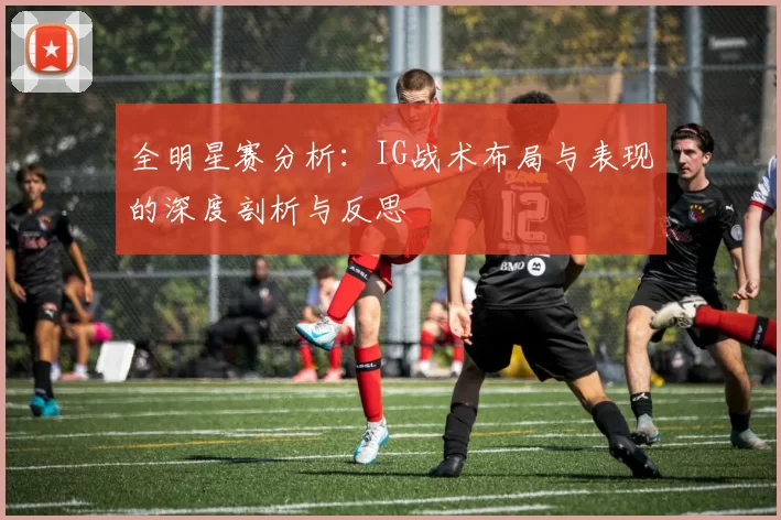 全明星赛分析：IG战术布局与表现的深度剖析与反思