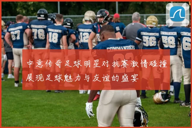 中意传奇足球明星对抗赛激情碰撞展现足球魅力与友谊的盛宴