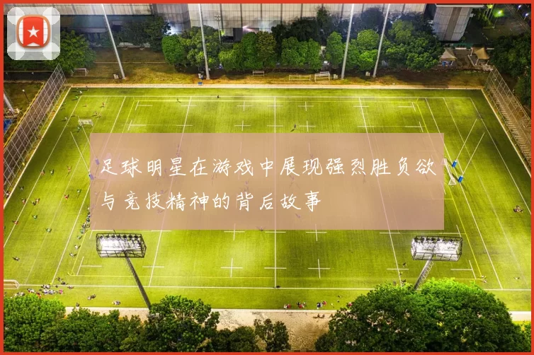 足球明星在游戏中展现强烈胜负欲与竞技精神的背后故事