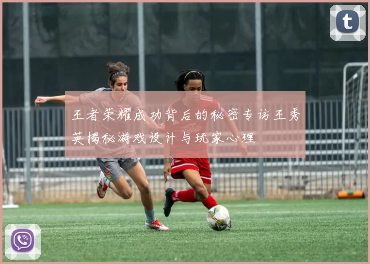王者荣耀成功背后的秘密专访王秀英揭秘游戏设计与玩家心理