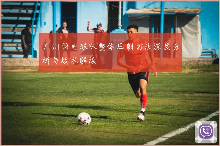 广州羽毛球队整体压制打法深度分析与战术解读