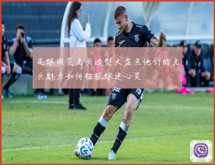 足球明星光头造型大盘点他们的光头魅力如何征服球迷心灵