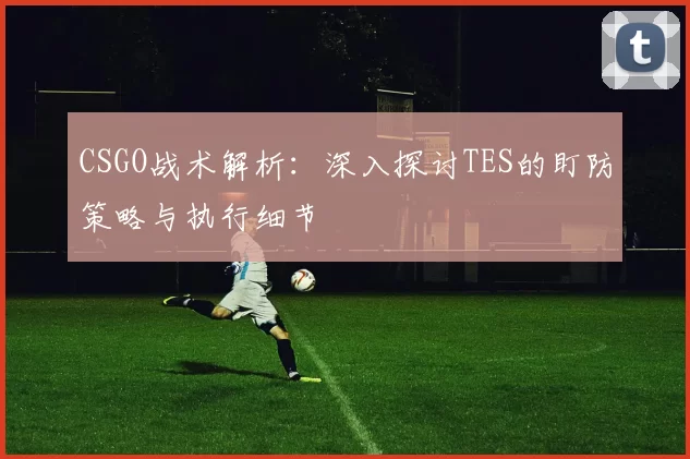 CSGO战术解析：深入探讨TES的盯防策略与执行细节
