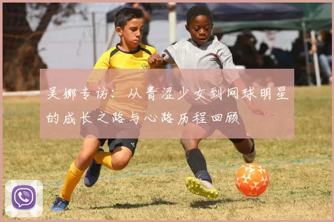 吴娜专访：从青涩少女到网球明星的成长之路与心路历程回顾