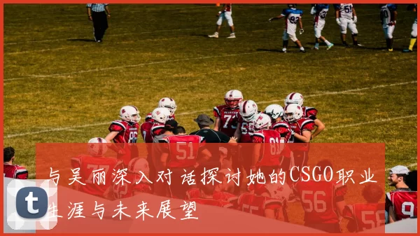 与吴丽深入对话探讨她的CSGO职业生涯与未来展望