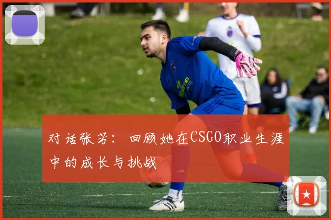 对话张芳：回顾她在CSGO职业生涯中的成长与挑战
