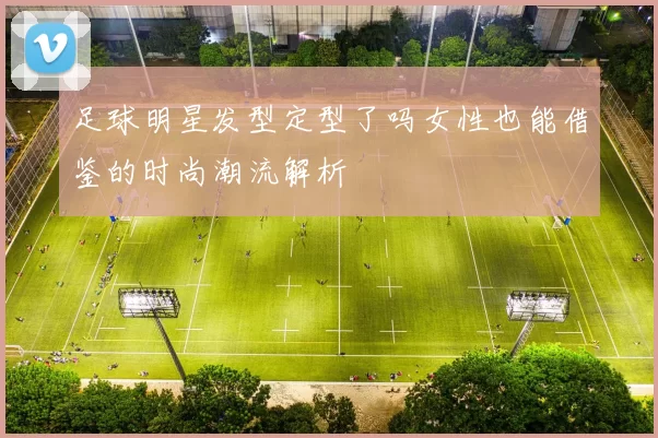 足球明星发型定型了吗女性也能借鉴的时尚潮流解析