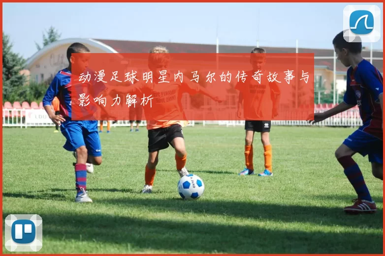 动漫足球明星内马尔的传奇故事与影响力解析