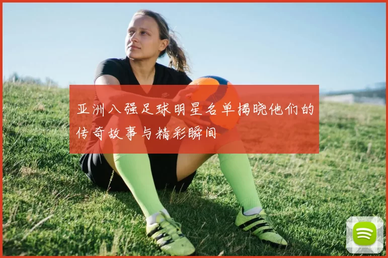 亚洲八强足球明星名单揭晓他们的传奇故事与精彩瞬间