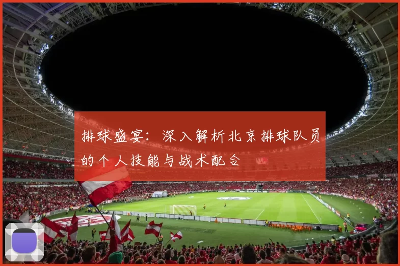 排球盛宴：深入解析北京排球队员的个人技能与战术配合