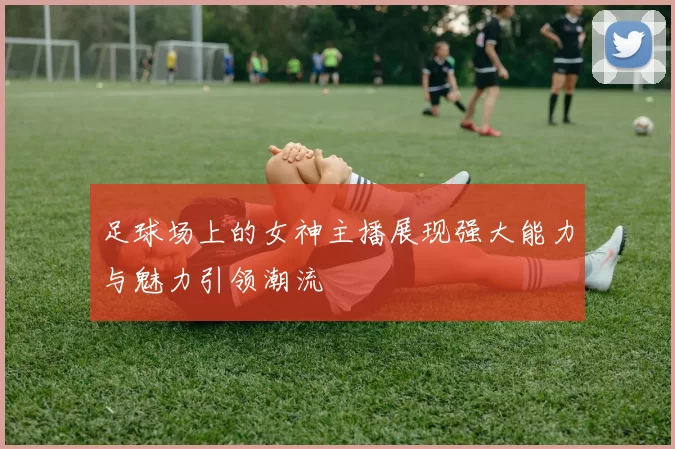 足球场上的女神主播展现强大能力与魅力引领潮流