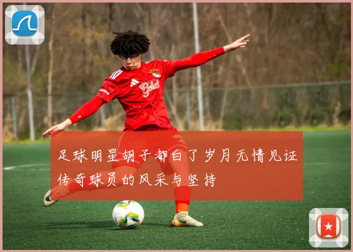 足球明星胡子都白了岁月无情见证传奇球员的风采与坚持