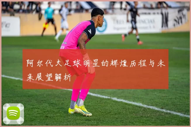 阿尔代夫足球明星的辉煌历程与未来展望解析