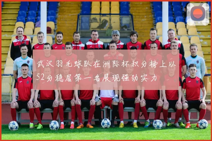 武汉羽毛球队在洲际杯积分榜上以52分稳居第一名展现强劲实力