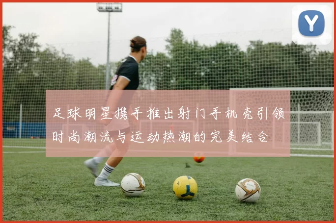 足球明星携手推出射门手机壳引领时尚潮流与运动热潮的完美结合