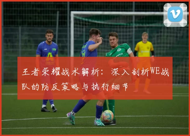 王者荣耀战术解析：深入剖析WE战队的防反策略与执行细节
