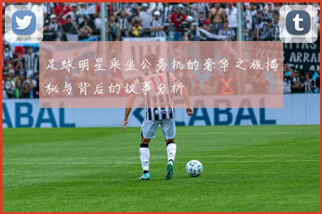 足球明星乘坐公务机的奢华之旅揭秘与背后的故事分析