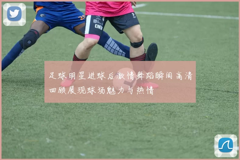 足球明星进球后激情舞蹈瞬间高清回顾展现球场魅力与热情