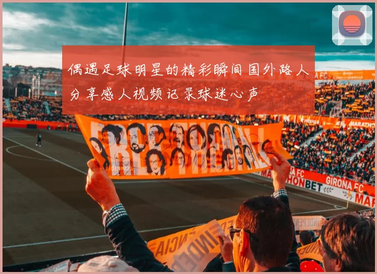 偶遇足球明星的精彩瞬间国外路人分享感人视频记录球迷心声