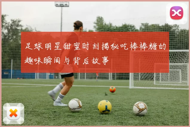 足球明星甜蜜时刻揭秘吃棒棒糖的趣味瞬间与背后故事
