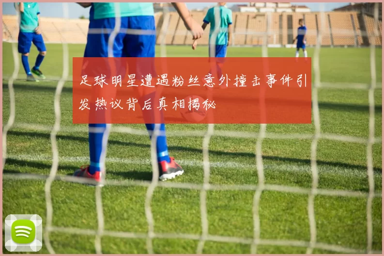 足球明星遭遇粉丝意外撞击事件引发热议背后真相揭秘