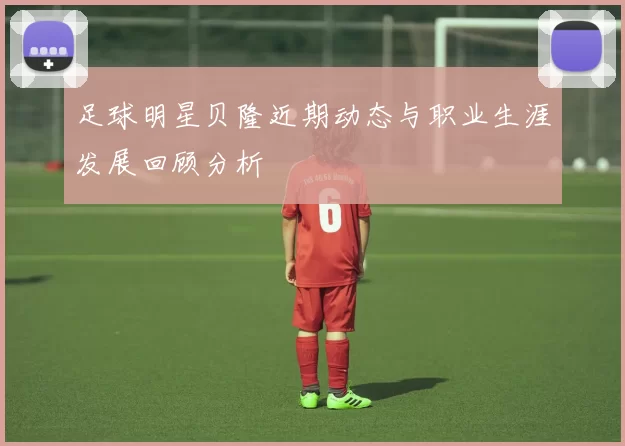 足球明星贝隆近期动态与职业生涯发展回顾分析