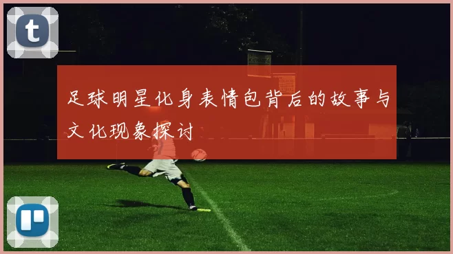 足球明星化身表情包背后的故事与文化现象探讨