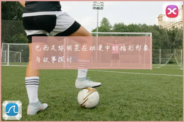 巴西足球明星在动漫中的精彩形象与故事探讨