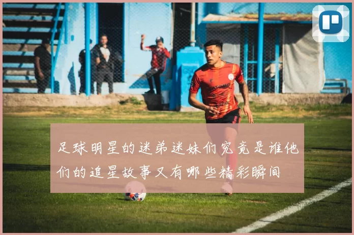 足球明星的迷弟迷妹们究竟是谁他们的追星故事又有哪些精彩瞬间