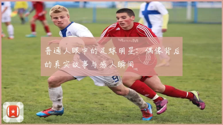 普通人眼中的足球明星：偶像背后的真实故事与感人瞬间