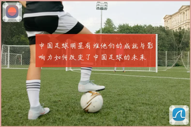 中国足球明星有谁他们的成就与影响力如何改变了中国足球的未来