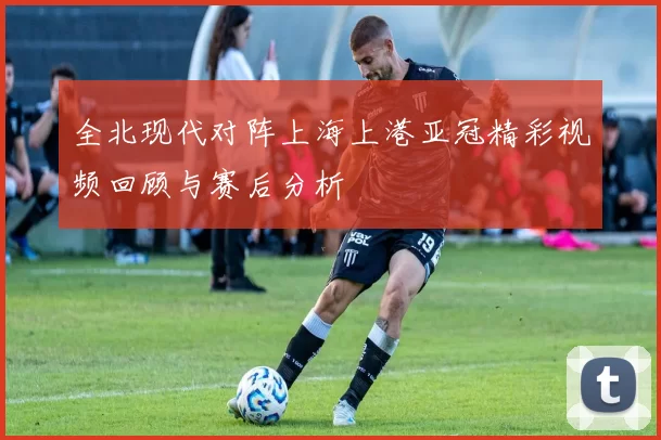 全北现代对阵上海上港亚冠精彩视频回顾与赛后分析